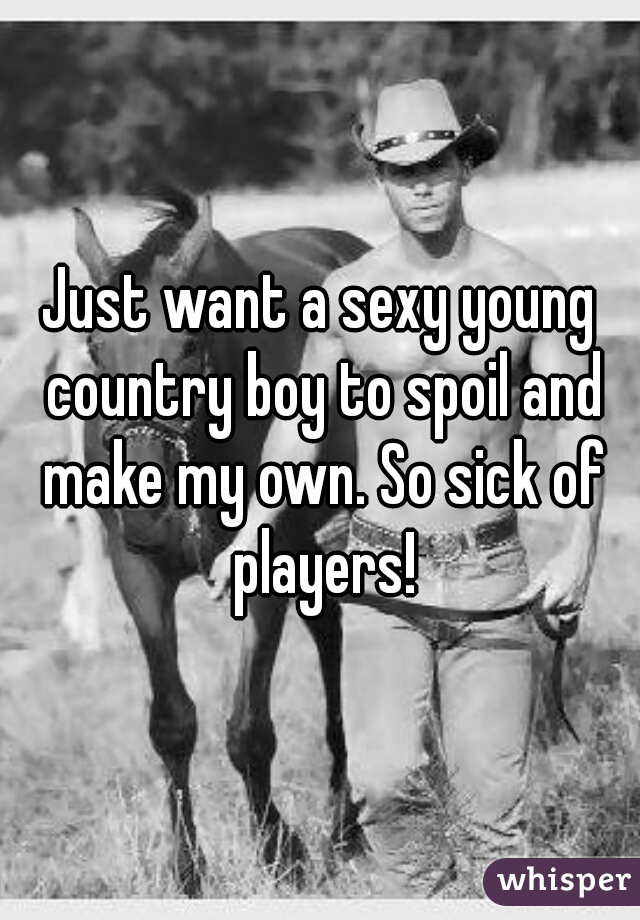 Just want a sexy young country boy to spoil and make my own. So sick of players!