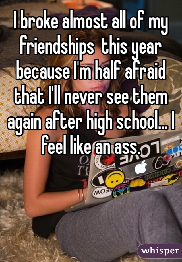 I broke almost all of my friendships  this year because I'm half afraid that I'll never see them again after high school... I feel like an ass.