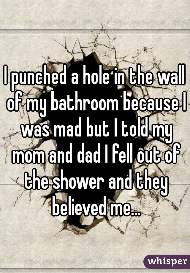 I punched a hole in the wall of my bathroom because I was mad but I told my mom and dad I fell out of the shower and they believed me...
