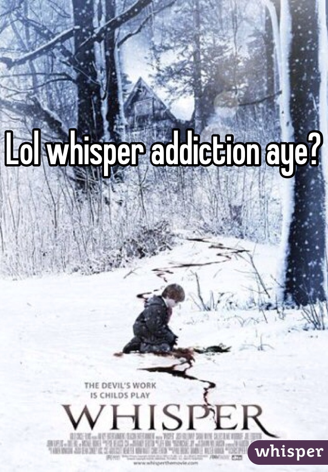 Lol whisper addiction aye?