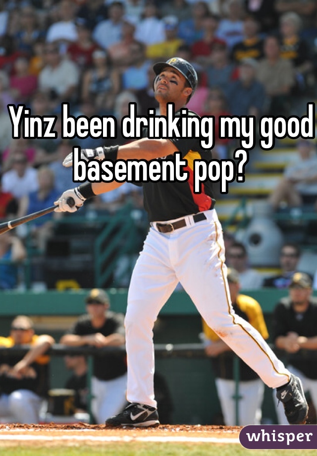 Yinz been drinking my good basement pop?