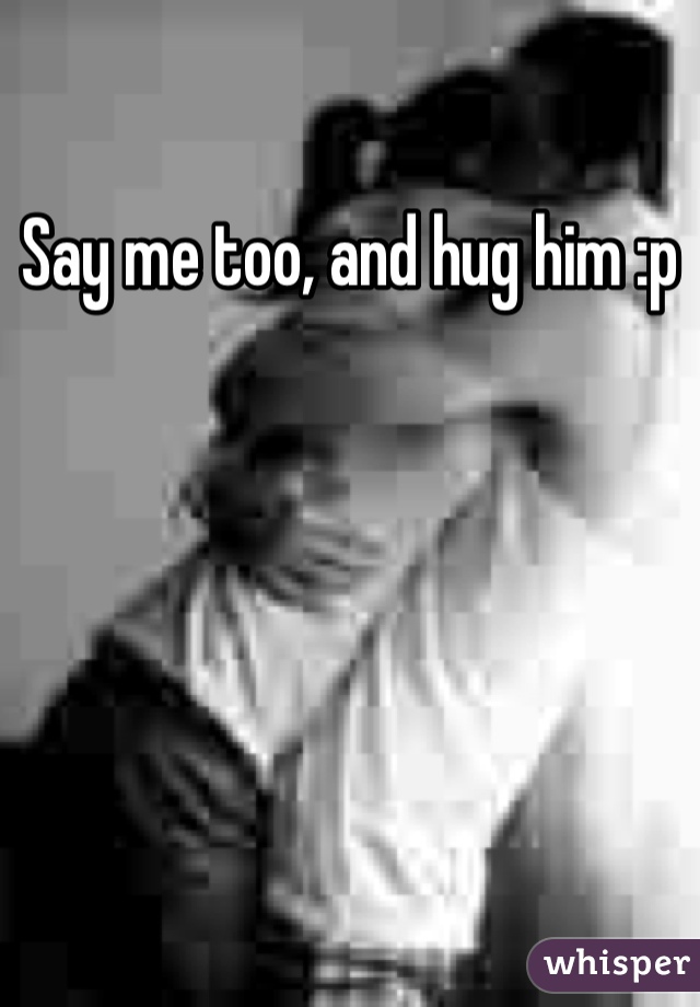 Say me too, and hug him :p