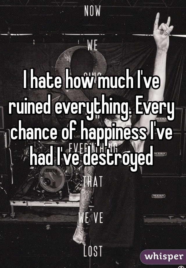 I hate how much I've ruined everything. Every chance of happiness I've had I've destroyed