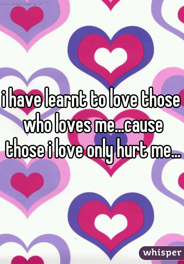 i have learnt to love those who loves me...cause those i love only hurt me...