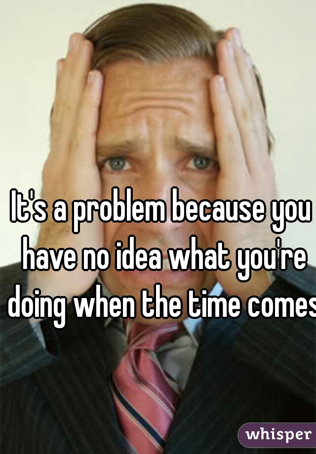 It's a problem because you have no idea what you're doing when the time comes.