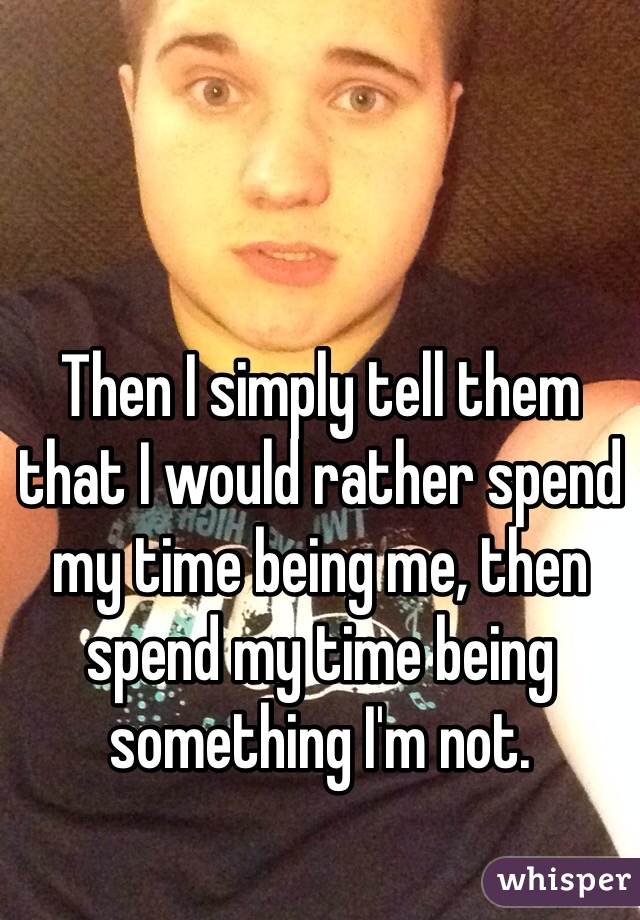 Then I simply tell them that I would rather spend my time being me, then spend my time being something I'm not.
