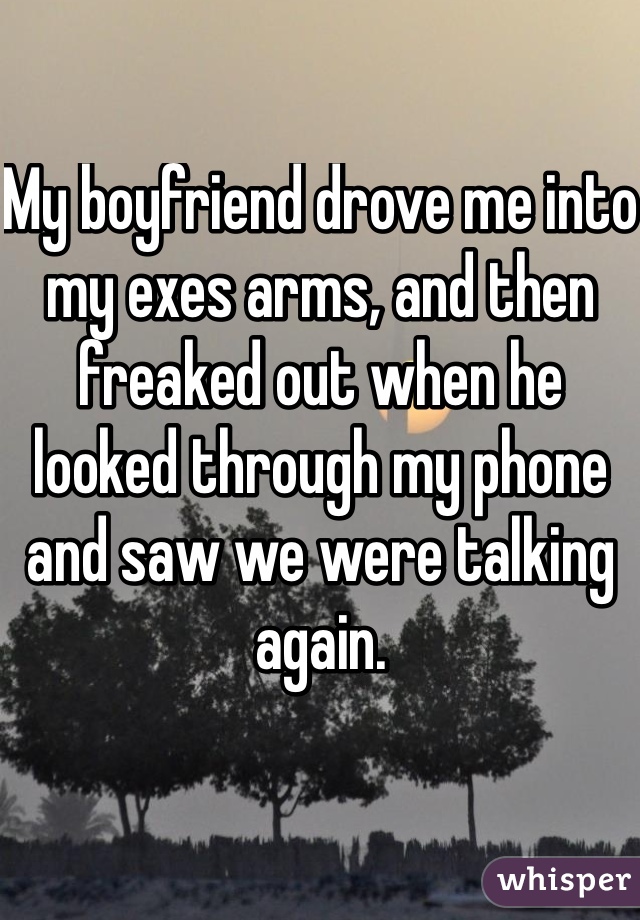 My boyfriend drove me into my exes arms, and then freaked out when he looked through my phone and saw we were talking again. 