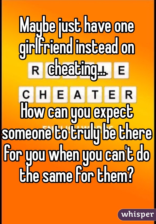 Maybe just have one girlfriend instead on cheating... 

How can you expect someone to truly be there for you when you can't do the same for them? 