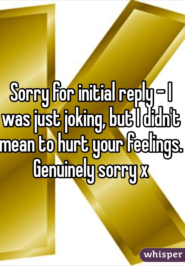 Sorry for initial reply - I was just joking, but I didn't mean to hurt your feelings. Genuinely sorry x