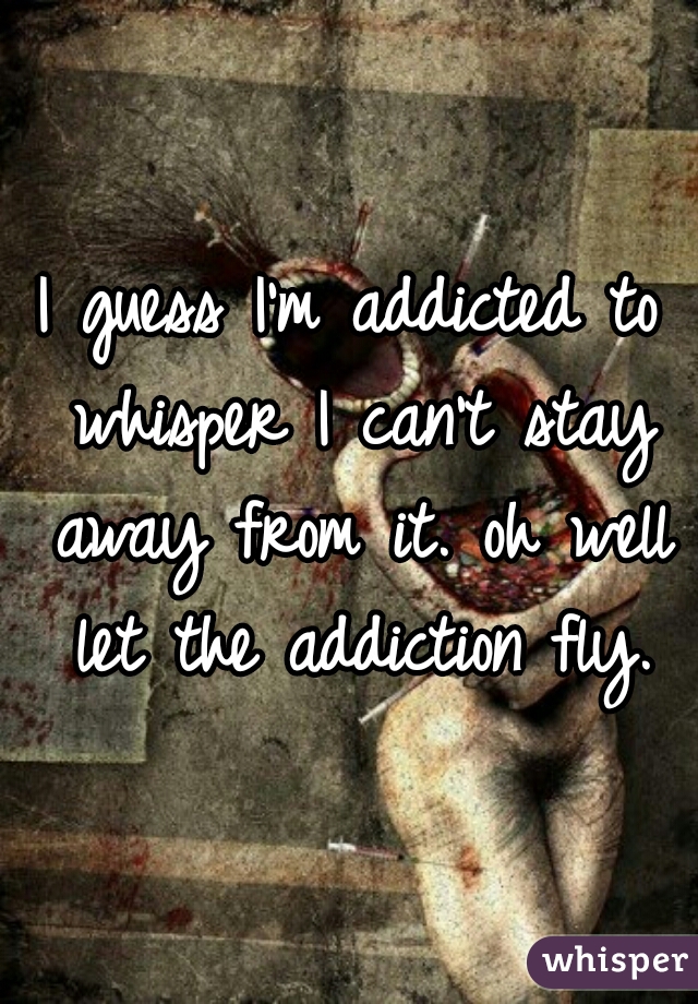 I guess I'm addicted to whisper I can't stay away from it. oh well let the addiction fly.