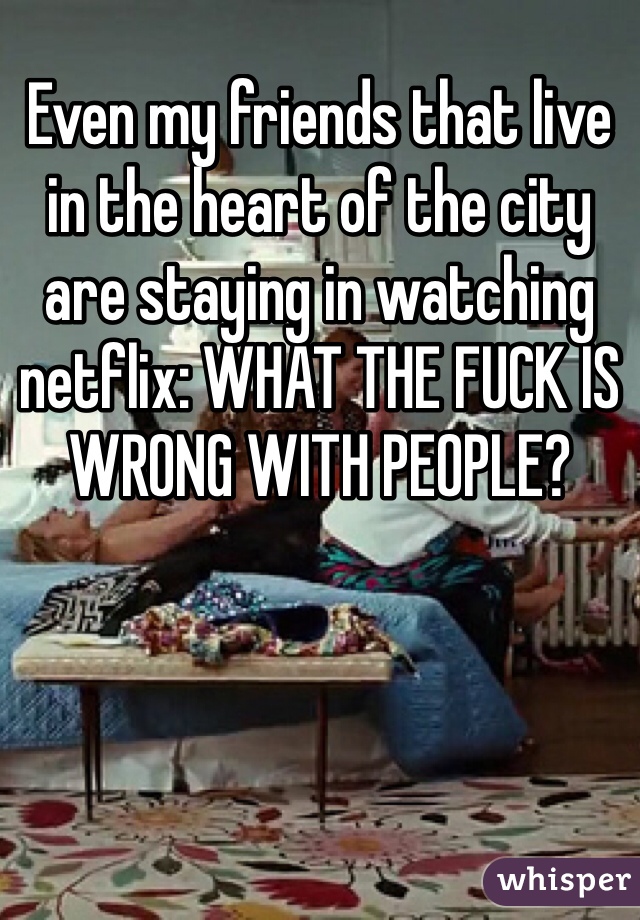 Even my friends that live in the heart of the city are staying in watching netflix: WHAT THE FUCK IS WRONG WITH PEOPLE?