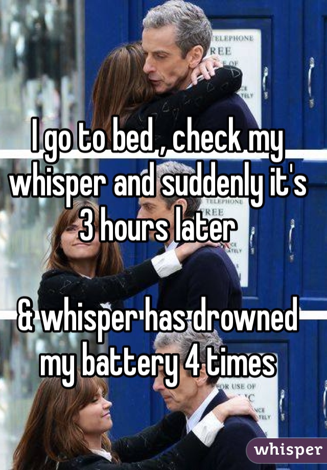 I go to bed , check my whisper and suddenly it's 3 hours later 

& whisper has drowned my battery 4 times 