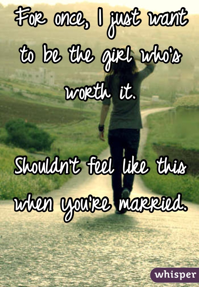For once, I just want to be the girl who's worth it. 

Shouldn't feel like this when you're married.