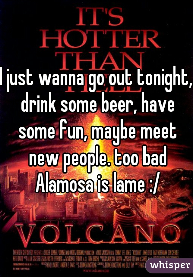 I just wanna go out tonight, drink some beer, have some fun, maybe meet new people. too bad Alamosa is lame :/