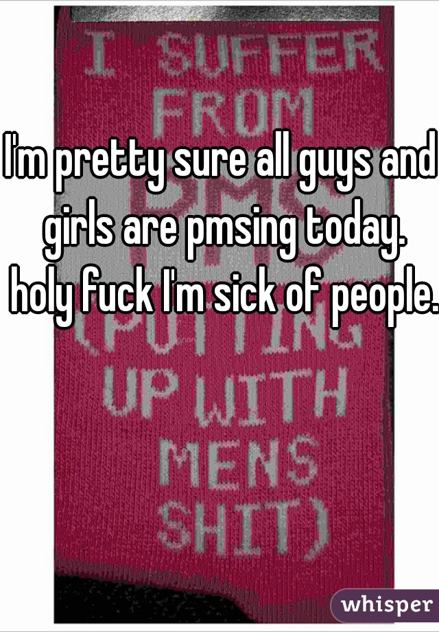 I'm pretty sure all guys and girls are pmsing today. holy fuck I'm sick of people. 