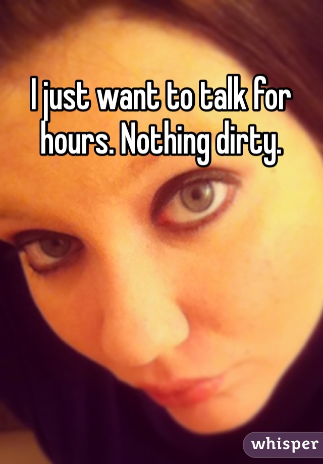 I just want to talk for hours. Nothing dirty. 