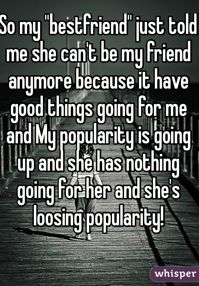 So my "bestfriend" just told me she can't be my friend anymore because it have good things going for me and My popularity is going up and she has nothing going for her and she's loosing popularity!