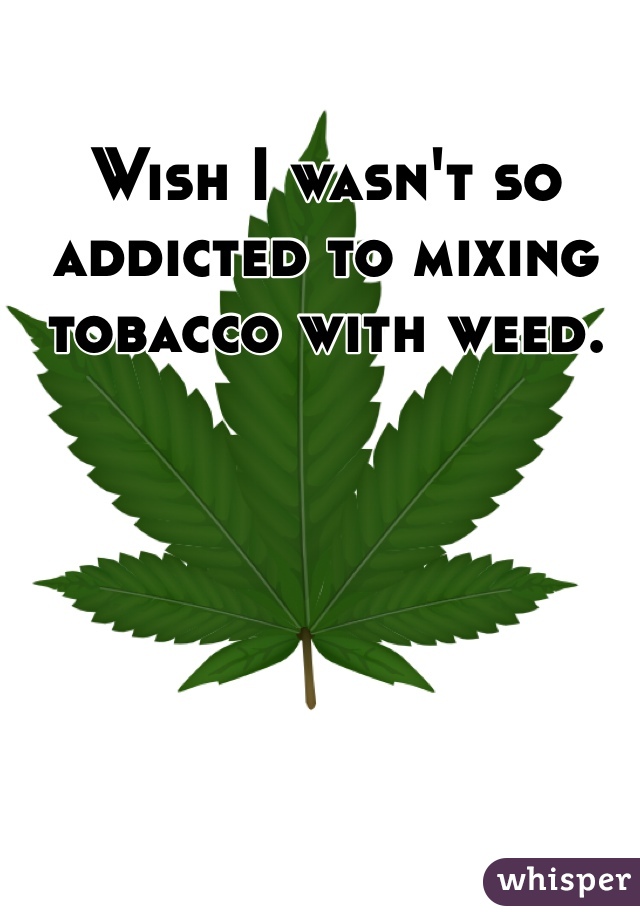 Wish I wasn't so addicted to mixing tobacco with weed. 