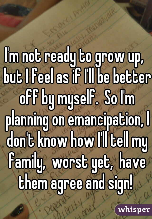 I'm not ready to grow up,  but I feel as if I'll be better off by myself.  So I'm planning on emancipation, I don't know how I'll tell my family,  worst yet,  have them agree and sign! 