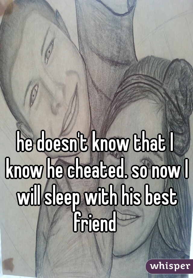 he doesn't know that I know he cheated. so now I will sleep with his best friend 