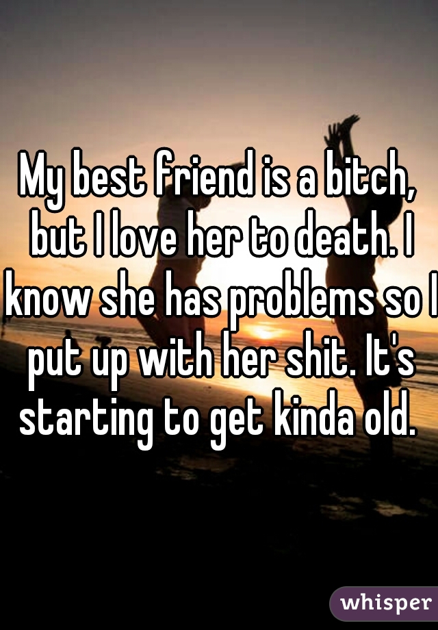 My best friend is a bitch, but I love her to death. I know she has problems so I put up with her shit. It's starting to get kinda old. 