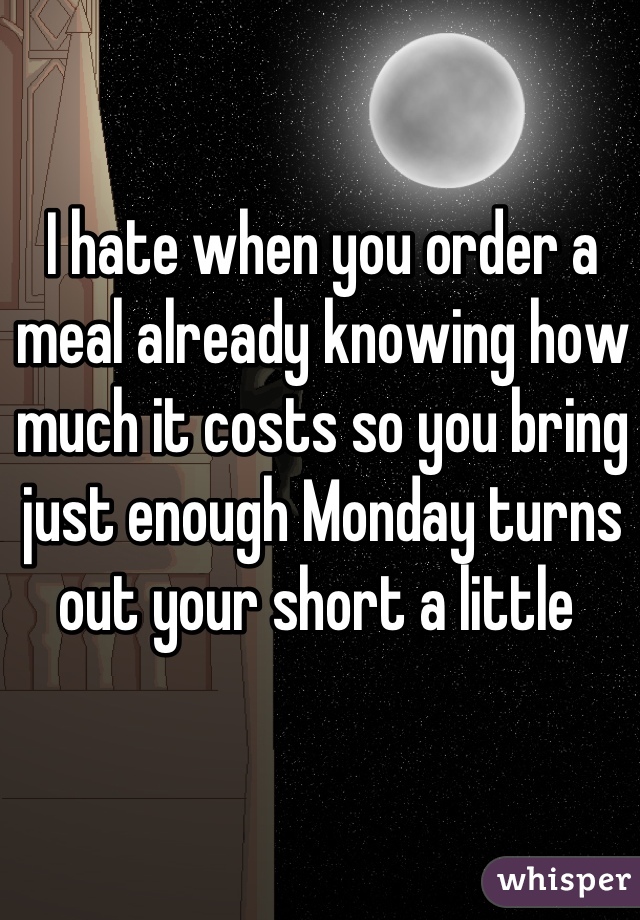 I hate when you order a meal already knowing how much it costs so you bring just enough Monday turns out your short a little 