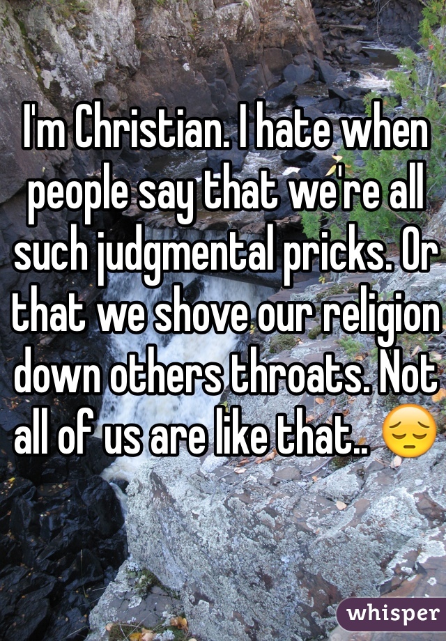 I'm Christian. I hate when people say that we're all such judgmental pricks. Or that we shove our religion down others throats. Not all of us are like that.. 😔