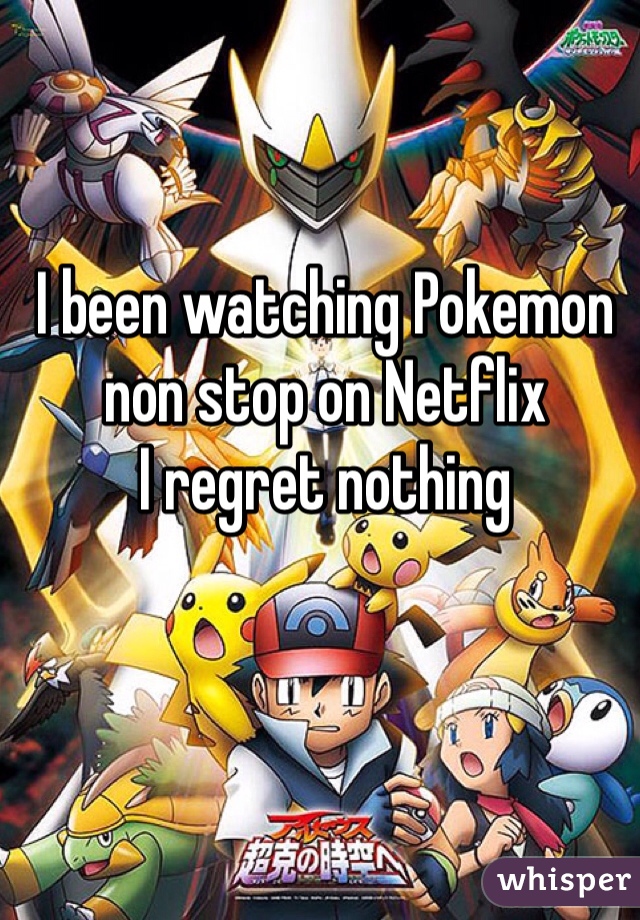 I been watching Pokemon non stop on Netflix 
I regret nothing 