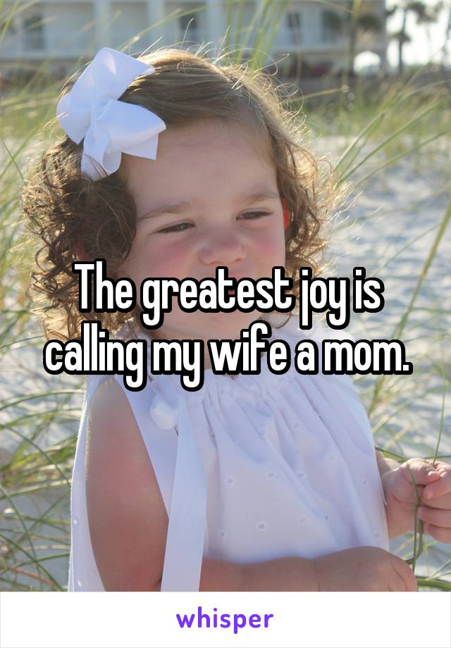 The greatest joy is calling my wife a mom.