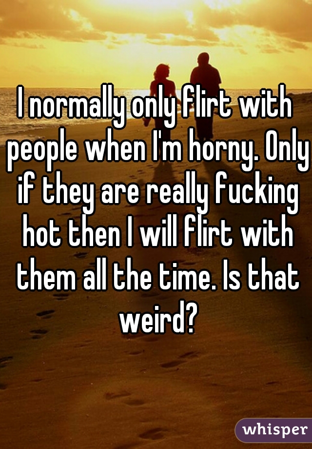 I normally only flirt with people when I'm horny. Only if they are really fucking hot then I will flirt with them all the time. Is that weird?