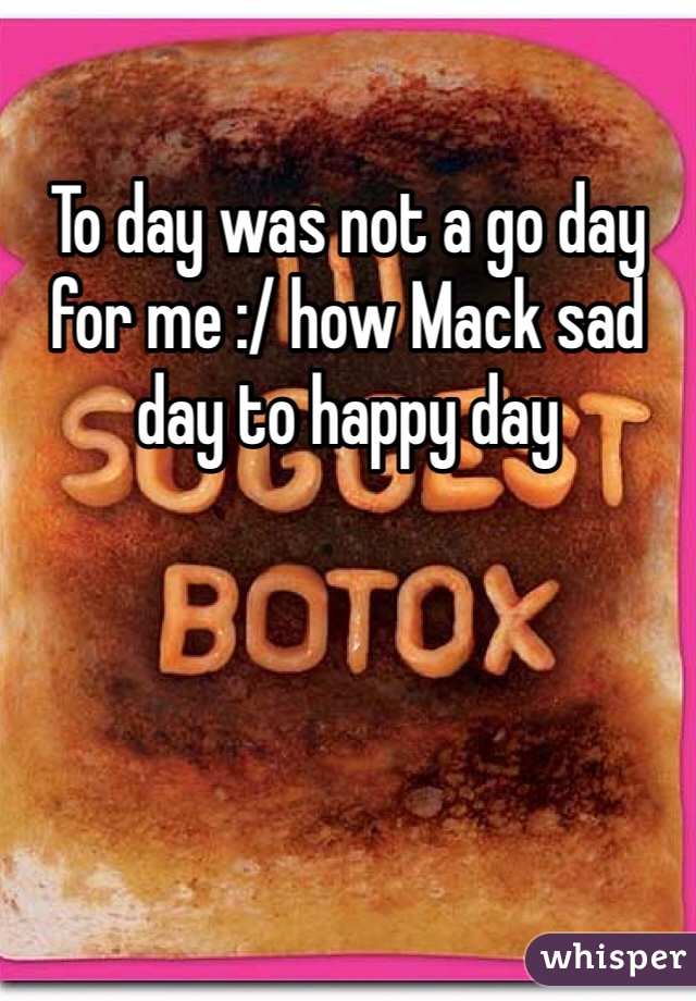 To day was not a go day for me :/ how Mack sad day to happy day  

