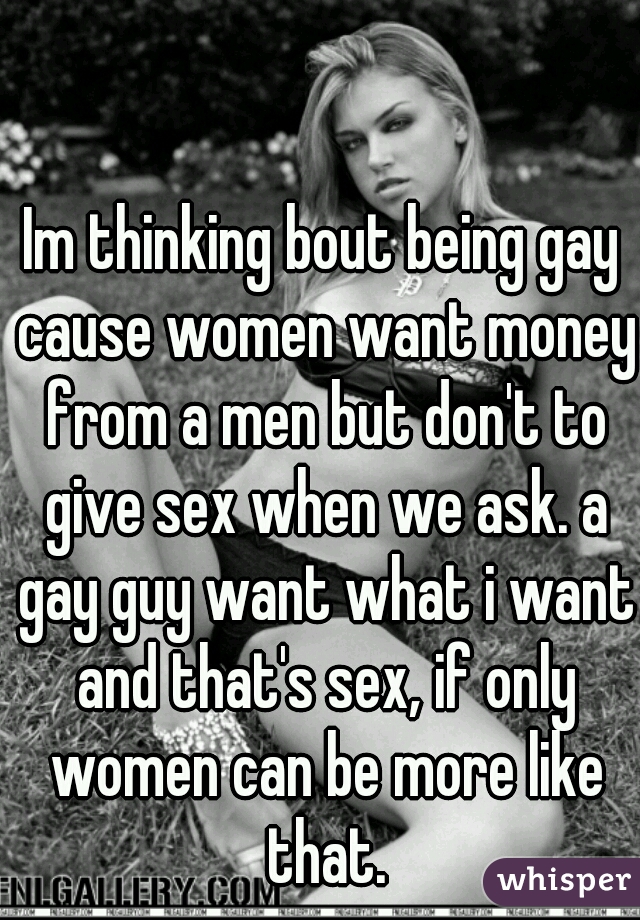 Im thinking bout being gay cause women want money from a men but don't to give sex when we ask. a gay guy want what i want and that's sex, if only women can be more like that.