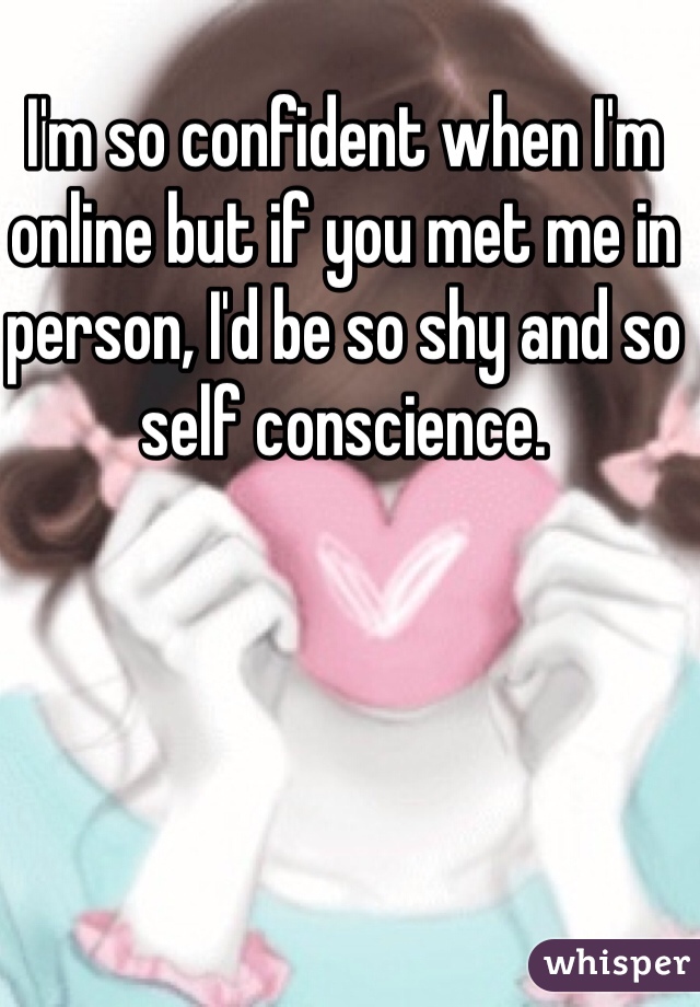I'm so confident when I'm online but if you met me in person, I'd be so shy and so self conscience. 
