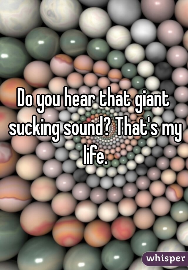Do you hear that giant sucking sound? That's my life.