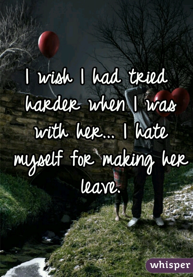 I wish I had tried harder when I was with her... I hate myself for making her leave.