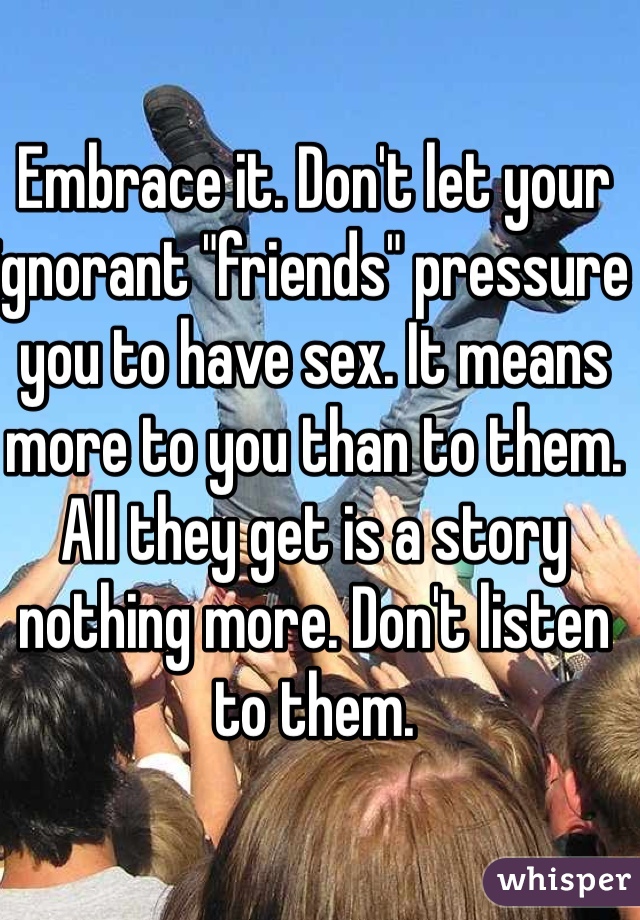 Embrace it. Don't let your ignorant "friends" pressure you to have sex. It means more to you than to them. All they get is a story nothing more. Don't listen to them. 
