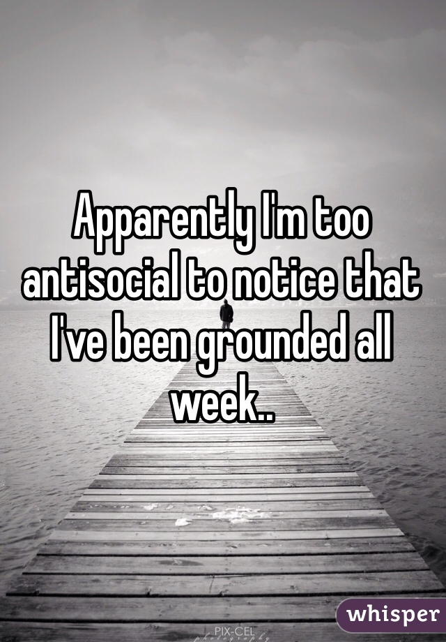Apparently I'm too antisocial to notice that I've been grounded all week..