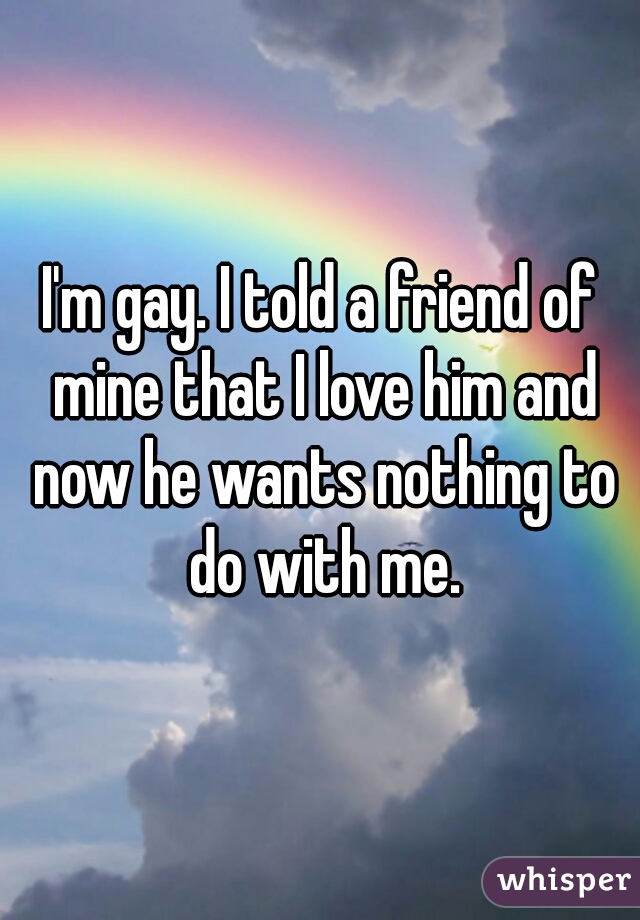 I'm gay. I told a friend of mine that I love him and now he wants nothing to do with me.