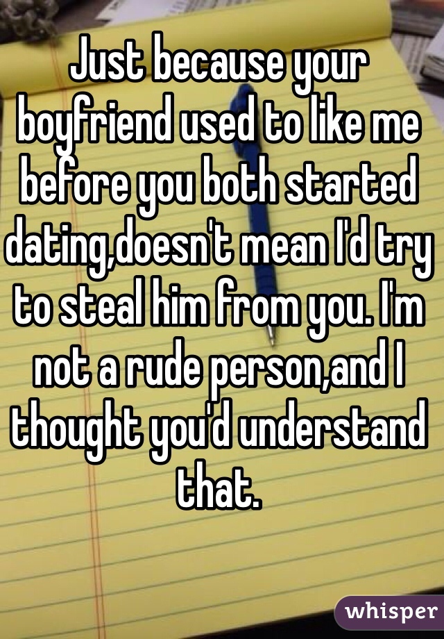 Just because your boyfriend used to like me before you both started dating,doesn't mean I'd try to steal him from you. I'm not a rude person,and I thought you'd understand that.