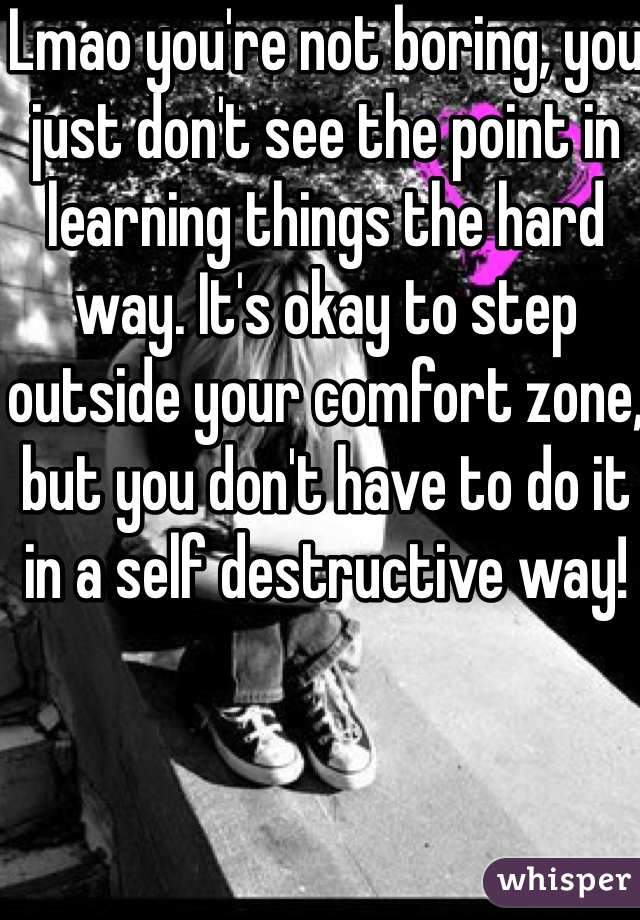 Lmao you're not boring, you just don't see the point in learning things the hard way. It's okay to step outside your comfort zone, but you don't have to do it in a self destructive way!