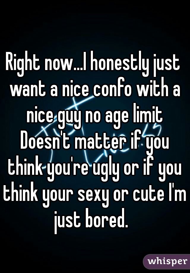 Right now...I honestly just want a nice confo with a nice guy no age limit Doesn't matter if you think you're ugly or if you think your sexy or cute I'm just bored.  