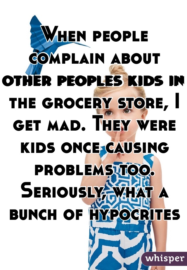 When people complain about other peoples kids in the grocery store, I get mad. They were kids once causing problems too. Seriously, what a bunch of hypocrites 