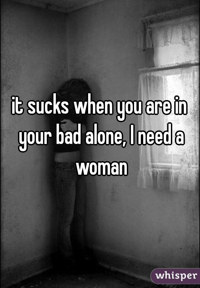 it sucks when you are in your bad alone, I need a woman