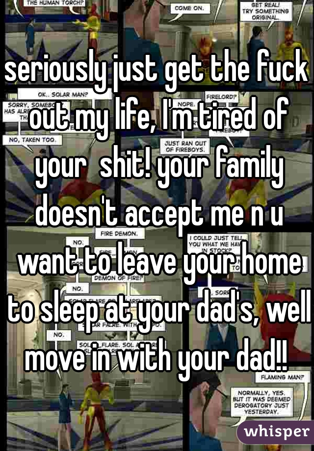 seriously just get the fuck out my life, I'm tired of your  shit! your family doesn't accept me n u want to leave your home to sleep at your dad's, well move in with your dad!! 