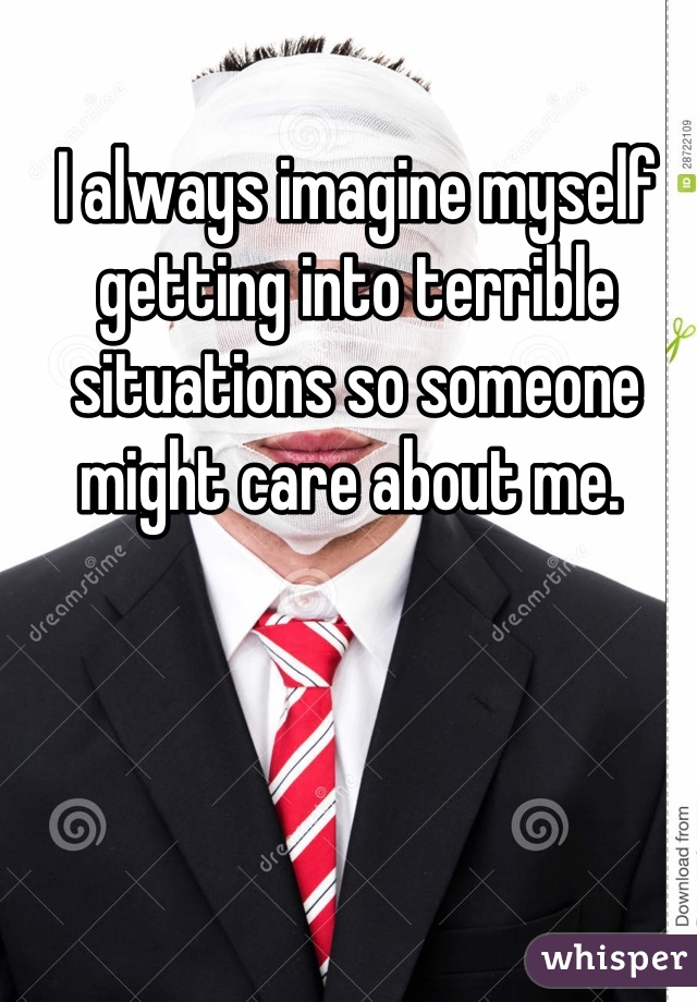 I always imagine myself getting into terrible situations so someone might care about me. 