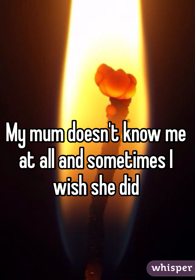 My mum doesn't know me at all and sometimes I wish she did 
