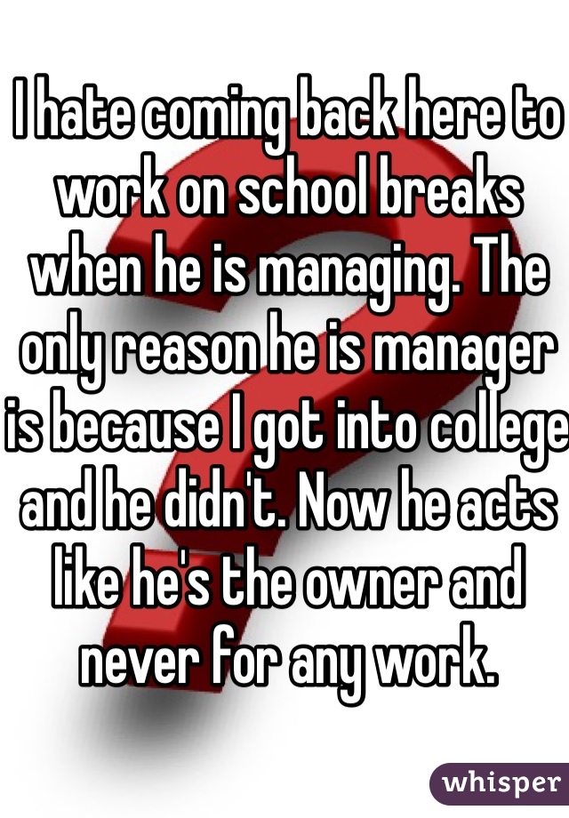I hate coming back here to work on school breaks when he is managing. The only reason he is manager is because I got into college and he didn't. Now he acts like he's the owner and never for any work. 