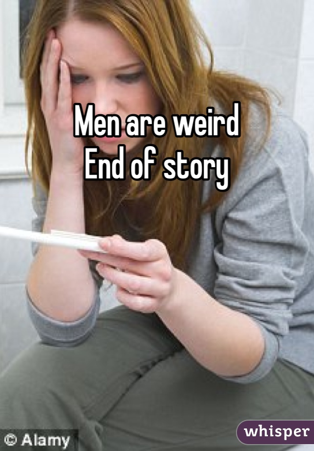 Men are weird
End of story