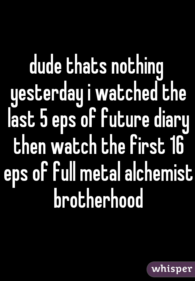 dude thats nothing yesterday i watched the last 5 eps of future diary then watch the first 16 eps of full metal alchemist brotherhood