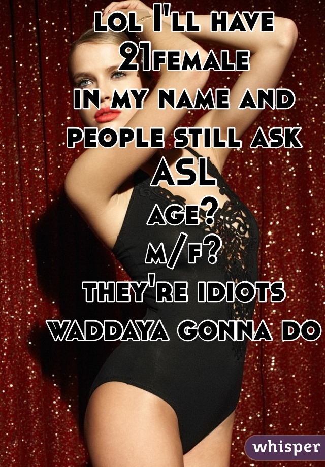 lol I'll have 21female 
in my name and people still ask 
ASL
age? 
m/f? 
they're idiots waddaya gonna do